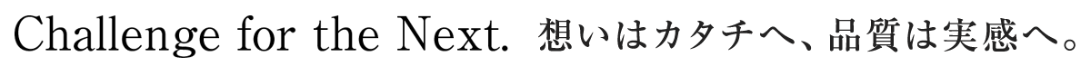 Challenge for the Next. 想いはカタチへ、品質は実感へ。